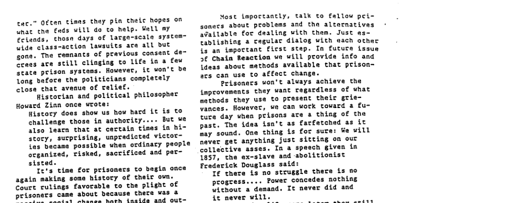 cec.” Often times they pin theic hopes on unat the €ads will do to help. Well my Ecisnds, thosa days of larga-scala system= wide class-action lavsuits ace all but gone. The remnants of pravious consent de- crees are still clinging to life in a faw scate prison systems. However, it won’t be long befoce the politicians completely close that avenue of relief. Historian and political philosopher Howard Zinn once wrote: Histocy does show us how hard it is to challenge those in authority.... But we also learn that at certain times in hi- story, sucprising, uapredicted victor- ias became possible when ordinary people ocganized, riskad, sacrificed and per- sisted. It’s time for prisoners to begin once again making some history of their own. Court rulings favorable to the plight of prisoners came about because thece was a SO Oy arcnce harh insids and out= NMost impoctantly, talk to fallow pei- sonecs about problems and the altetnatives - available for dealing with them. Just es- Cablishing a regular dialog with each ocher is an impoctant ficst stap. In futuce issue 3¢ Chain Reaction we will provide info and ideas about methods available that prison- acs can use to affect change. Prisonecs won’t aluays achieve the improvements they want regardless of what athods they use to present their grie- vances. However, we can work toward a fu- ture day when prisons acte a thiag of the past. The idea isa’t as facfetched as it ay sound. One thing is for sure: We will never get anything just sitting on out collective asses. In a speech given in 1857, the ex-slave and abolitionist Fraderick Douglass said: I there is no strugsle there is no progess.... Power concedes nothing without a demand. It never did and it never will